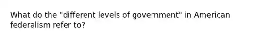 What do the "different levels of government" in American federalism refer to?