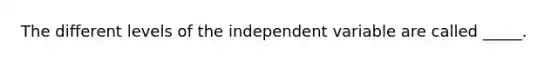 The different levels of the independent variable are called _____.