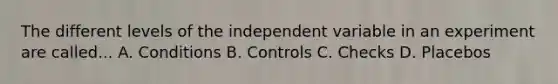 The different levels of the independent variable in an experiment are called... A. Conditions B. Controls C. Checks D. Placebos