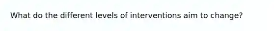 What do the different levels of interventions aim to change?