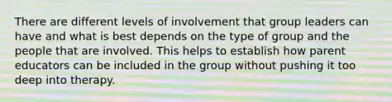 There are different levels of involvement that group leaders can have and what is best depends on the type of group and the people that are involved. This helps to establish how parent educators can be included in the group without pushing it too deep into therapy.