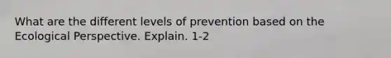 What are the different levels of prevention based on the Ecological Perspective. Explain. 1-2