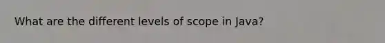 What are the different levels of scope in Java?