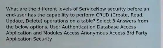 What are the different levels of ServiceNow security before an end-user has the capability to perform CRUD (Create, Read, Update, Delete) operations on a table? Select 3 Answers from the below options. User Authentication Database Access Application and Modules Access Anonymous Access 3rd Party Application Security