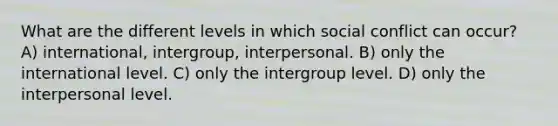 What are the different levels in which social conflict can occur? A) international, intergroup, interpersonal. B) only the international level. C) only the intergroup level. D) only the interpersonal level.