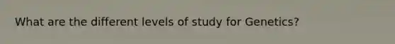 What are the different levels of study for Genetics?