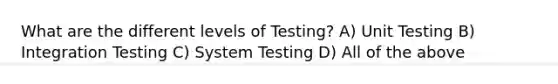 What are the different levels of Testing? A) Unit Testing B) Integration Testing C) System Testing D) All of the above