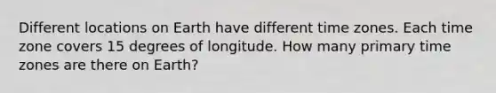 Different locations on Earth have different time zones. Each time zone covers 15 degrees of longitude. How many primary time zones are there on Earth?