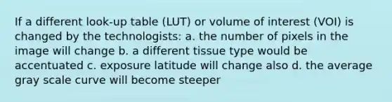 If a different look-up table (LUT) or volume of interest (VOI) is changed by the technologists: a. the number of pixels in the image will change b. a different tissue type would be accentuated c. exposure latitude will change also d. the average gray scale curve will become steeper