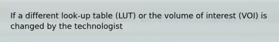 If a different look-up table (LUT) or the volume of interest (VOI) is changed by the technologist