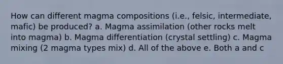 How can different magma compositions (i.e., felsic, intermediate, mafic) be produced? a. Magma assimilation (other rocks melt into magma) b. Magma differentiation (crystal settling) c. Magma mixing (2 magma types mix) d. All of the above e. Both a and c