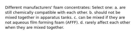 Different manufacturers' foam concentrates: Select one: a. are still chemically compatible with each other. b. should not be mixed together in apparatus tanks. c. can be mixed if they are not aqueous film forming foam (AFFF). d. rarely affect each other when they are mixed together.