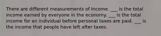 There are different measurements of Income. ___ is the total income earned by everyone in the economy. ___ is the total income for an individual before personal taxes are paid. ___ is the income that people have left after taxes.