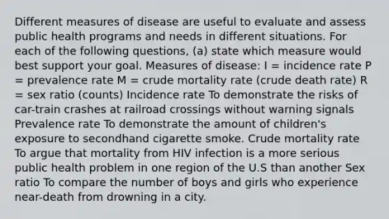 Different measures of disease are useful to evaluate and assess public health programs and needs in different situations. For each of the following questions, (a) state which measure would best support your goal. Measures of disease: I = incidence rate P = prevalence rate M = crude mortality rate (crude death rate) R = sex ratio (counts) Incidence rate To demonstrate the risks of car-train crashes at railroad crossings without warning signals Prevalence rate To demonstrate the amount of children's exposure to secondhand cigarette smoke. Crude mortality rate To argue that mortality from HIV infection is a more serious public health problem in one region of the U.S than another Sex ratio To compare the number of boys and girls who experience near-death from drowning in a city.