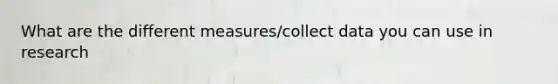 What are the different measures/collect data you can use in research