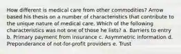 How different is medical care from other commodities? Arrow based his thesis on a number of characteristics that contribute to the unique nature of medical care. Which of the following characteristics was not one of those he lists? a. Barriers to entry b. Primary payment from insurance c. Asymmetric information d. Preponderance of not-for-profit providers e. Trust