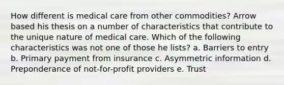 How different is medical care from other commodities? Arrow based his thesis on a number of characteristics that contribute to the unique nature of medical care. Which of the following characteristics was not one of those he lists? a. Barriers to entry b. Primary payment from insurance c. Asymmetric information d. Preponderance of not-for-profit providers e. Trust