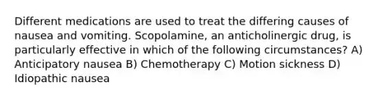 Different medications are used to treat the differing causes of nausea and vomiting. Scopolamine, an anticholinergic drug, is particularly effective in which of the following circumstances? A) Anticipatory nausea B) Chemotherapy C) Motion sickness D) Idiopathic nausea