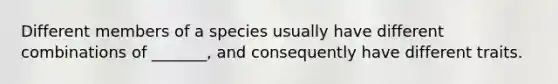 Different members of a species usually have different combinations of _______, and consequently have different traits.