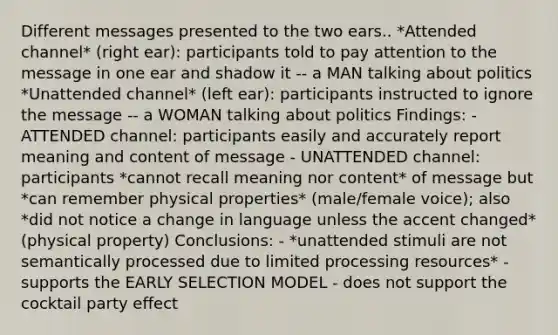 Different messages presented to the two ears.. *Attended channel* (right ear): participants told to pay attention to the message in one ear and shadow it -- a MAN talking about politics *Unattended channel* (left ear): participants instructed to ignore the message -- a WOMAN talking about politics Findings: - ATTENDED channel: participants easily and accurately report meaning and content of message - UNATTENDED channel: participants *cannot recall meaning nor content* of message but *can remember physical properties* (male/female voice); also *did not notice a change in language unless the accent changed* (physical property) Conclusions: - *unattended stimuli are not semantically processed due to limited processing resources* - supports the EARLY SELECTION MODEL - does not support the cocktail party effect