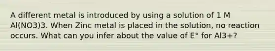 A different metal is introduced by using a solution of 1 M Al(NO3)3. When Zinc metal is placed in the solution, no reaction occurs. What can you infer about the value of E° for Al3+?