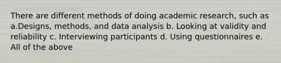 There are different methods of doing academic research, such as a.Designs, methods, and data analysis b. Looking at validity and reliability c. Interviewing participants d. Using questionnaires e. All of the above