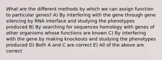 What are the different methods by which we can assign function to particular genes? A) By interfering with the gene through gene silencing by RNA interface and studying the phenotypes produced B) By searching for sequences homology with genes of other organisms whose functions are known C) By interfering with the gene by making knockouts and studying the phenotypes produced D) Both A and C are correct E) All of the above are correct