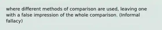 where different methods of comparison are used, leaving one with a false impression of the whole comparison. (Informal fallacy)