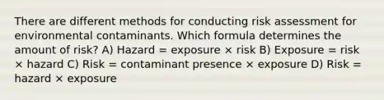 There are different methods for conducting risk assessment for environmental contaminants. Which formula determines the amount of risk? A) Hazard = exposure × risk B) Exposure = risk × hazard C) Risk = contaminant presence × exposure D) Risk = hazard × exposure