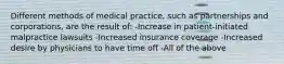 Different methods of medical practice, such as partnerships and corporations, are the result of: -Increase in patient-initiated malpractice lawsuits -Increased insurance coverage -Increased desire by physicians to have time off -All of the above