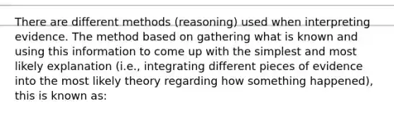 There are different methods (reasoning) used when interpreting evidence. The method based on gathering what is known and using this information to come up with the simplest and most likely explanation (i.e., integrating different pieces of evidence into the most likely theory regarding how something happened), this is known as: