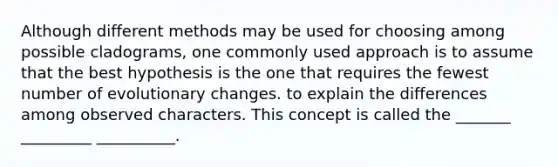 Although different methods may be used for choosing among possible cladograms, one commonly used approach is to assume that the best hypothesis is the one that requires the fewest number of evolutionary changes. to explain the differences among observed characters. This concept is called the _______ _________ __________.