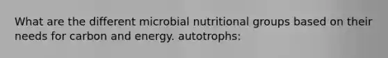 What are the different microbial nutritional groups based on their needs for carbon and energy. autotrophs: