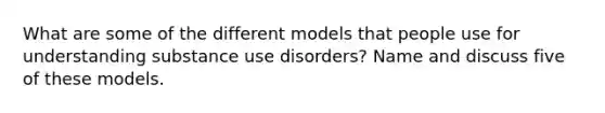 What are some of the different models that people use for understanding substance use disorders? Name and discuss five of these models.