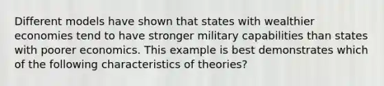 Different models have shown that states with wealthier economies tend to have stronger military capabilities than states with poorer economics. This example is best demonstrates which of the following characteristics of theories?