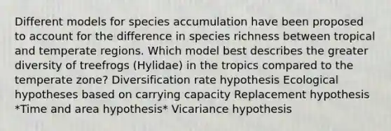 Different models for species accumulation have been proposed to account for the difference in species richness between tropical and temperate regions. Which model best describes the greater diversity of treefrogs (Hylidae) in the tropics compared to the temperate zone? Diversification rate hypothesis Ecological hypotheses based on carrying capacity Replacement hypothesis *Time and area hypothesis* Vicariance hypothesis