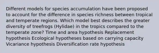 Different models for species accumulation have been proposed to account for the difference in species richness between tropical and temperate regions. Which model best describes the greater diversity of treefrogs (Hylidae) in the tropics compared to the temperate zone? Time and area hypothesis Replacement hypothesis Ecological hypotheses based on carrying capacity Vicariance hypothesis Diversification rate hypothesis