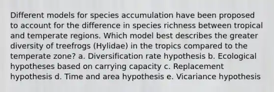 Different models for species accumulation have been proposed to account for the difference in species richness between tropical and temperate regions. Which model best describes the greater diversity of treefrogs (Hylidae) in the tropics compared to the temperate zone? a. Diversification rate hypothesis b. Ecological hypotheses based on carrying capacity c. Replacement hypothesis d. Time and area hypothesis e. Vicariance hypothesis