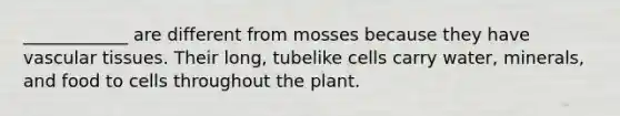 ____________ are different from mosses because they have vascular tissues. Their long, tubelike cells carry water, minerals, and food to cells throughout the plant.