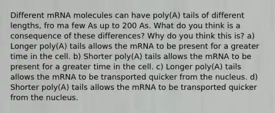 Different mRNA molecules can have poly(A) tails of different lengths, fro ma few As up to 200 As. What do you think is a consequence of these differences? Why do you think this is? a) Longer poly(A) tails allows the mRNA to be present for a greater time in the cell. b) Shorter poly(A) tails allows the mRNA to be present for a greater time in the cell. c) Longer poly(A) tails allows the mRNA to be transported quicker from the nucleus. d) Shorter poly(A) tails allows the mRNA to be transported quicker from the nucleus.