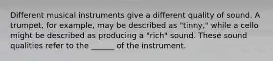 Different musical instruments give a different quality of sound. A trumpet, for example, may be described as "tinny," while a cello might be described as producing a "rich" sound. These sound qualities refer to the ______ of the instrument.