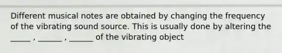 Different musical notes are obtained by changing the frequency of the vibrating sound source. This is usually done by altering the _____ , ______ , ______ of the vibrating object