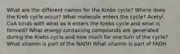 What are the different names for the Krebs cycle? Where does the Kreb cycle occur? What molecule enters the cycle? Acetyl CoA binds with what as it enters the Krebs cycle and what is formed? What energy containing compounds are generated during the Krebs cycle and how much for one turn of the cycle? What vitamin is part of the NADH What vitamin is part of FADH