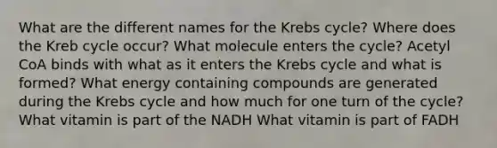 What are the different names for the Krebs cycle? Where does the Kreb cycle occur? What molecule enters the cycle? Acetyl CoA binds with what as it enters the Krebs cycle and what is formed? What energy containing compounds are generated during the Krebs cycle and how much for one turn of the cycle? What vitamin is part of the NADH What vitamin is part of FADH