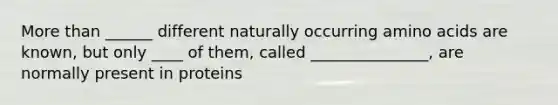 More than ______ different naturally occurring amino acids are known, but only ____ of them, called _______________, are normally present in proteins