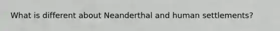 What is different about Neanderthal and human settlements?