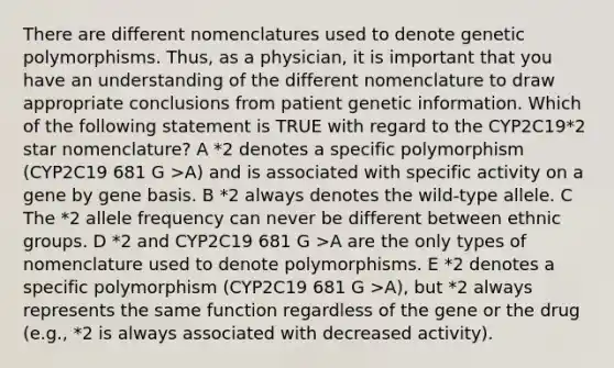 There are different nomenclatures used to denote genetic polymorphisms. Thus, as a physician, it is important that you have an understanding of the different nomenclature to draw appropriate conclusions from patient genetic information. Which of the following statement is TRUE with regard to the CYP2C19*2 star nomenclature? A *2 denotes a specific polymorphism (CYP2C19 681 G >A) and is associated with specific activity on a gene by gene basis. B *2 always denotes the wild-type allele. C The *2 allele frequency can never be different between ethnic groups. D *2 and CYP2C19 681 G >A are the only types of nomenclature used to denote polymorphisms. E *2 denotes a specific polymorphism (CYP2C19 681 G >A), but *2 always represents the same function regardless of the gene or the drug (e.g., *2 is always associated with decreased activity).