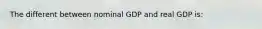 The different between nominal GDP and real GDP is: