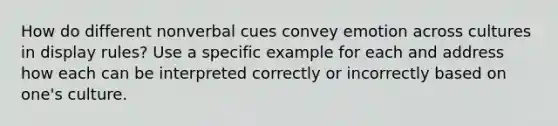 How do different nonverbal cues convey emotion across cultures in display rules? Use a specific example for each and address how each can be interpreted correctly or incorrectly based on one's culture.