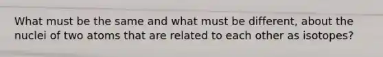 What must be the same and what must be different, about the nuclei of two atoms that are related to each other as isotopes?